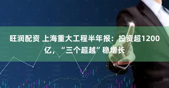 旺润配资 上海重大工程半年报：投资超1200亿，“三个超越”稳增长
