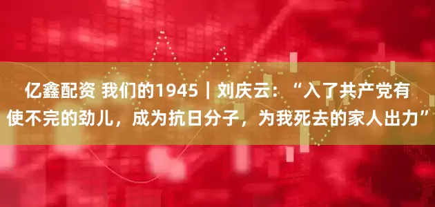 亿鑫配资 我们的1945｜刘庆云：“入了共产党有使不完的劲儿，成为抗日分子，为我死去的家人出力”