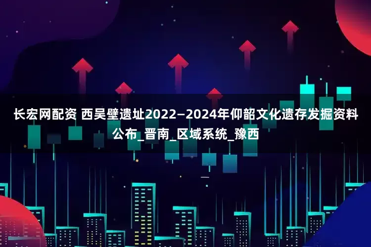 长宏网配资 西吴壁遗址2022—2024年仰韶文化遗存发掘资料公布_晋南_区域系统_豫西