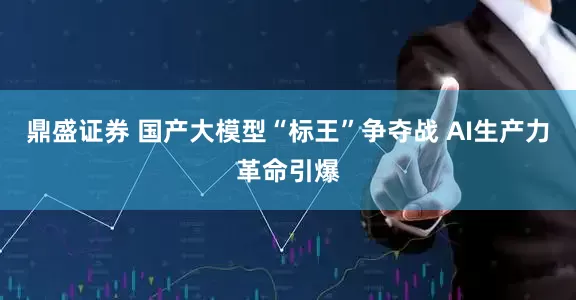 鼎盛证券 国产大模型“标王”争夺战 AI生产力革命引爆