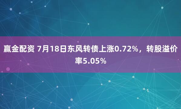 赢金配资 7月18日东风转债上涨0.72%，转股溢价率5.05%