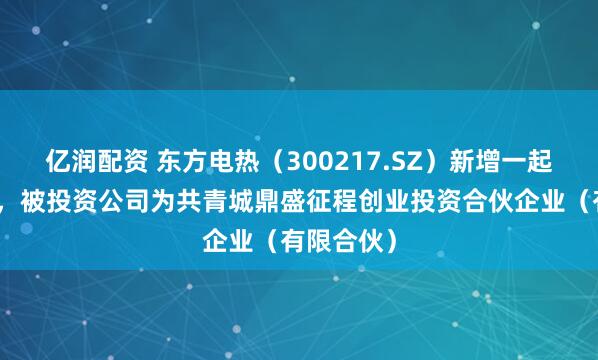 亿润配资 东方电热（300217.SZ）新增一起对外投资，被投资公司为共青城鼎盛征程创业投资合伙企业（有限合伙）