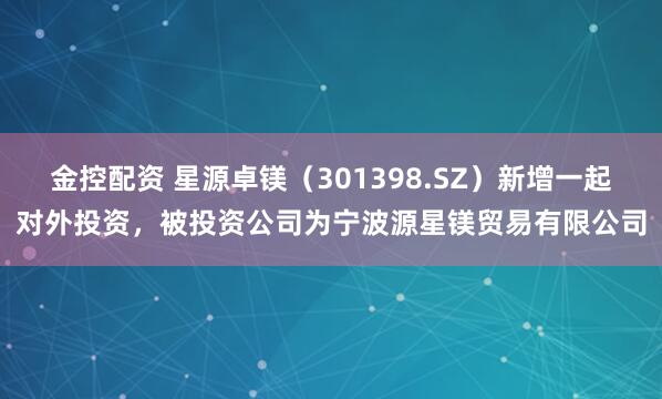金控配资 星源卓镁（301398.SZ）新增一起对外投资，被投资公司为宁波源星镁贸易有限公司