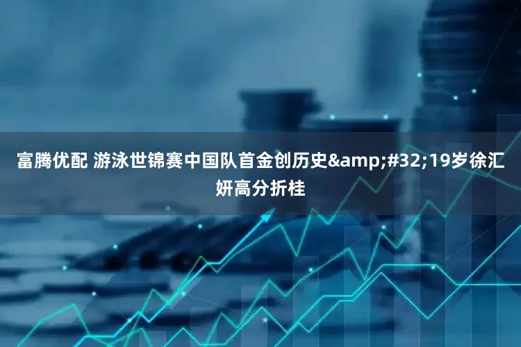 富腾优配 游泳世锦赛中国队首金创历史&#32;19岁徐汇妍高分折桂