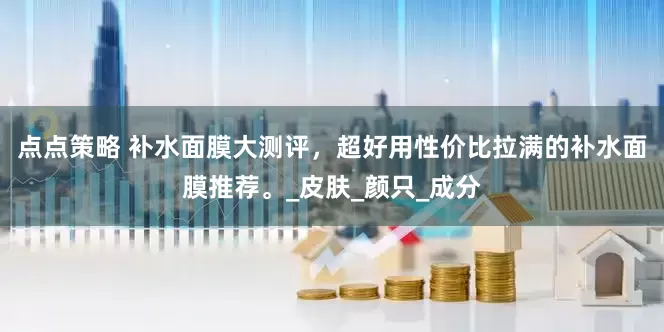 点点策略 补水面膜大测评，超好用性价比拉满的补水面膜推荐。_皮肤_颜只_成分