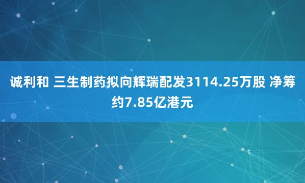 诚利和 三生制药拟向辉瑞配发3114.25万股 净筹约7.85亿港元
