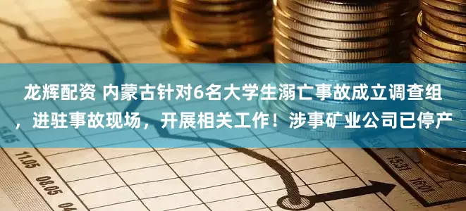 龙辉配资 内蒙古针对6名大学生溺亡事故成立调查组，进驻事故现场，开展相关工作！涉事矿业公司已停产