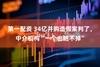 第一配资 34亿并购造假案判了，中介机构“一个也跑不掉”