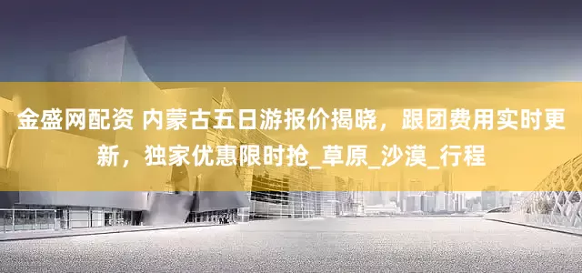 金盛网配资 内蒙古五日游报价揭晓，跟团费用实时更新，独家优惠限时抢_草原_沙漠_行程