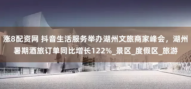 涨8配资网 抖音生活服务举办湖州文旅商家峰会，湖州暑期酒旅订单同比增长122%_景区_度假区_旅游