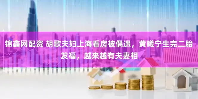 锦鑫网配资 胡歌夫妇上海看房被偶遇，黄曦宁生完二胎发福，越来越有夫妻相