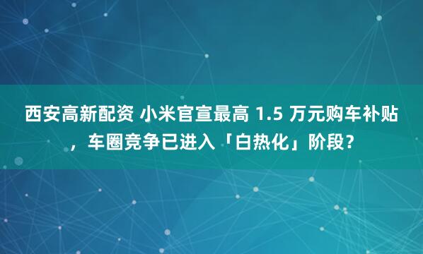 西安高新配资 小米官宣最高 1.5 万元购车补贴，车圈竞争已进入「白热化」阶段？